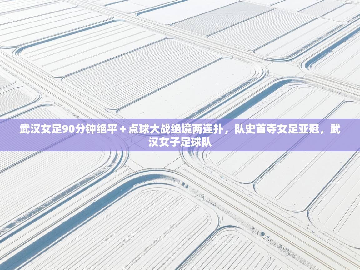武汉女足90分钟绝平+点球大战绝境两连扑,队史首夺女足亚冠,武汉女子足球队 第2张